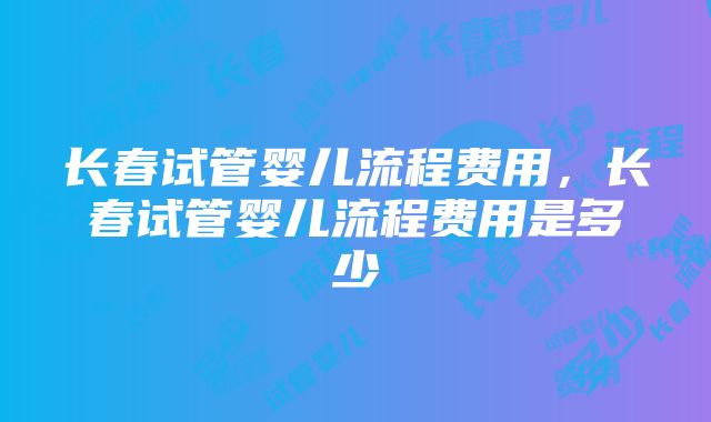 长春试管婴儿流程费用，长春试管婴儿流程费用是多少