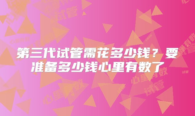 第三代试管需花多少钱？要准备多少钱心里有数了