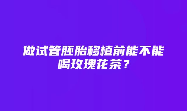 做试管胚胎移植前能不能喝玫瑰花茶？