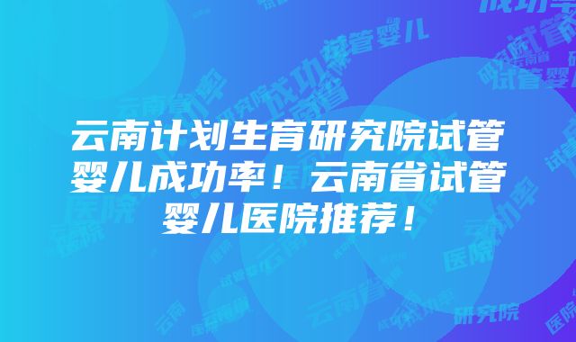 云南计划生育研究院试管婴儿成功率！云南省试管婴儿医院推荐！