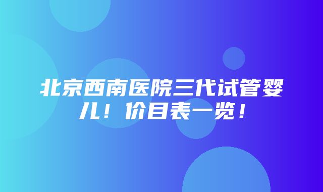 北京西南医院三代试管婴儿！价目表一览！