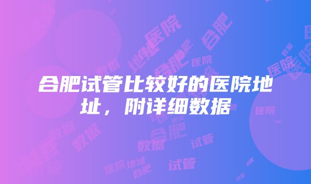 合肥试管比较好的医院地址，附详细数据