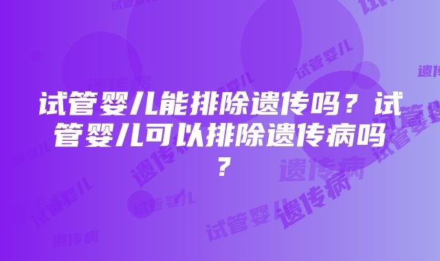 试管婴儿能排除遗传吗？试管婴儿可以排除遗传病吗？