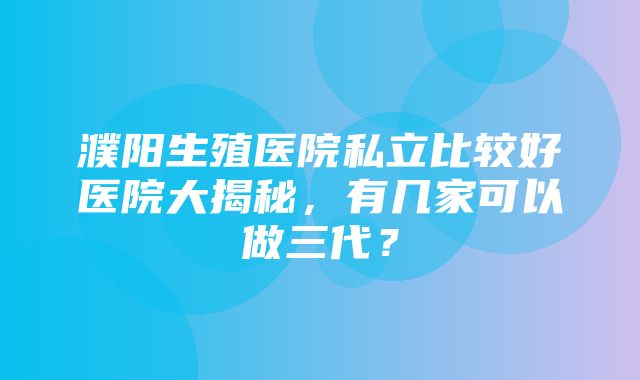 濮阳生殖医院私立比较好医院大揭秘，有几家可以做三代？