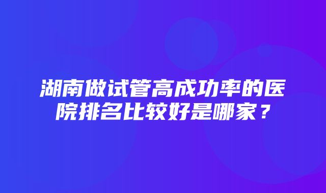 湖南做试管高成功率的医院排名比较好是哪家？