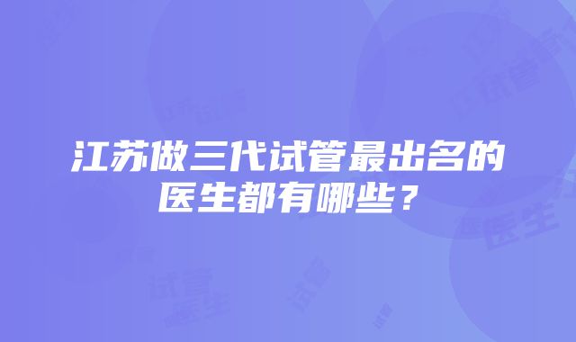 江苏做三代试管最出名的医生都有哪些？