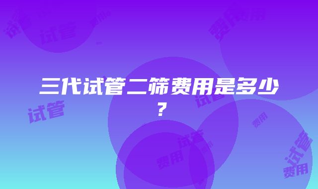 三代试管二筛费用是多少？