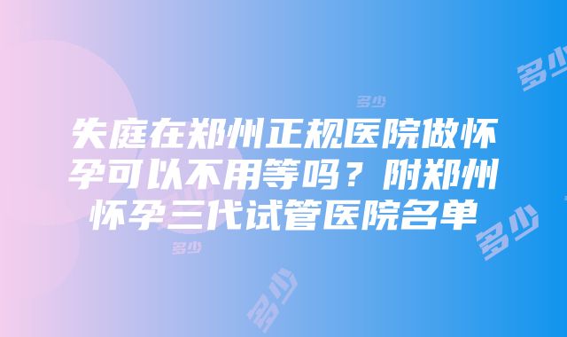 失庭在郑州正规医院做怀孕可以不用等吗？附郑州怀孕三代试管医院名单