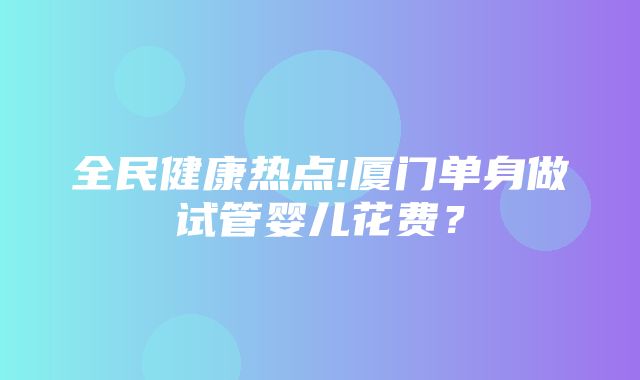 全民健康热点!厦门单身做试管婴儿花费？