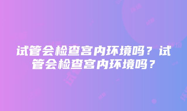 试管会检查宫内环境吗？试管会检查宫内环境吗？