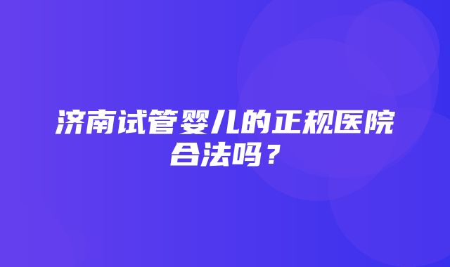 济南试管婴儿的正规医院合法吗？