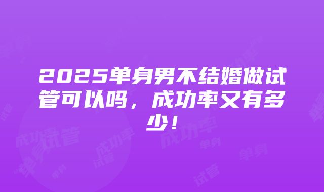 2025单身男不结婚做试管可以吗，成功率又有多少！