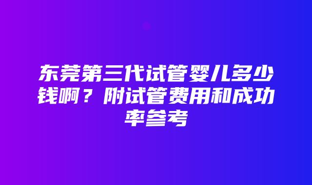 东莞第三代试管婴儿多少钱啊？附试管费用和成功率参考