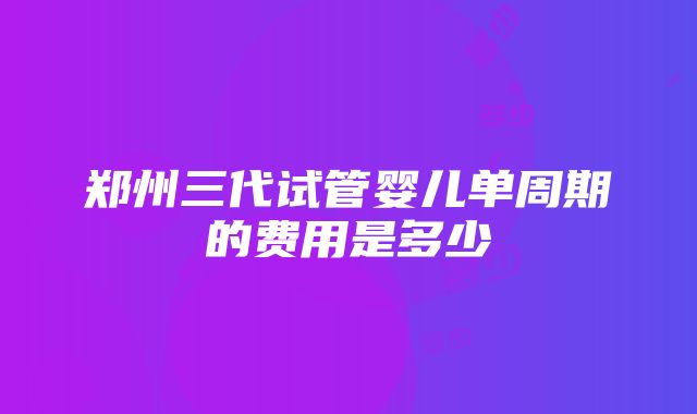 郑州三代试管婴儿单周期的费用是多少