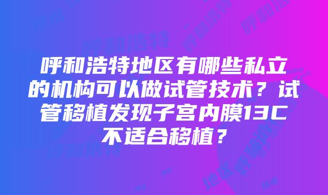 呼和浩特地区有哪些私立的机构可以做试管技术？试管移植发现子宫内膜13C不适合移植？