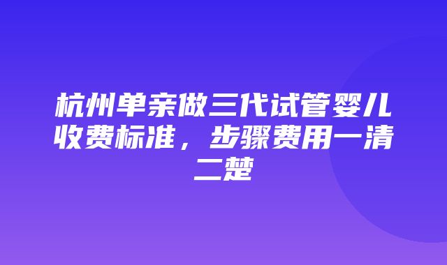 杭州单亲做三代试管婴儿收费标准，步骤费用一清二楚