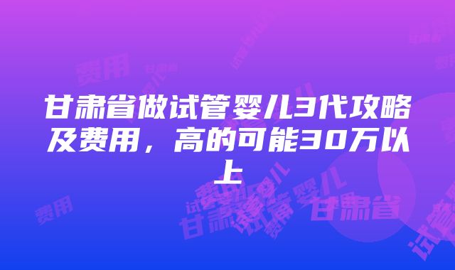 甘肃省做试管婴儿3代攻略及费用，高的可能30万以上