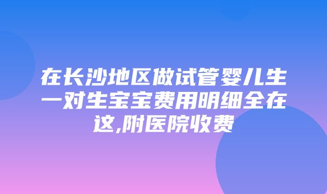 在长沙地区做试管婴儿生一对生宝宝费用明细全在这,附医院收费