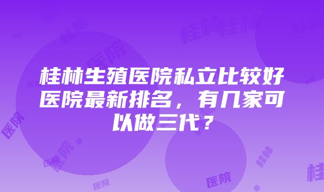 桂林生殖医院私立比较好医院最新排名，有几家可以做三代？