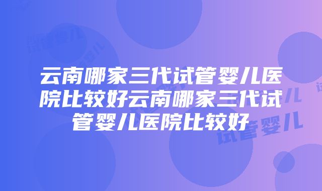 云南哪家三代试管婴儿医院比较好云南哪家三代试管婴儿医院比较好