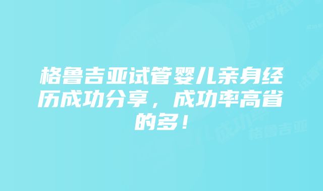 格鲁吉亚试管婴儿亲身经历成功分享，成功率高省的多！