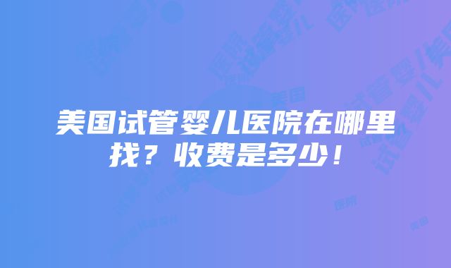 美国试管婴儿医院在哪里找？收费是多少！