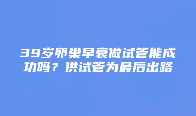 39岁卵巢早衰做试管能成功吗？供试管为最后出路