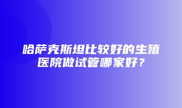 哈萨克斯坦比较好的生殖医院做试管哪家好？