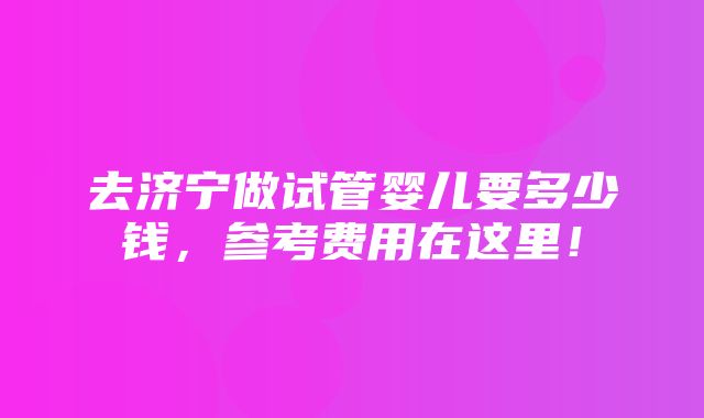 去济宁做试管婴儿要多少钱，参考费用在这里！