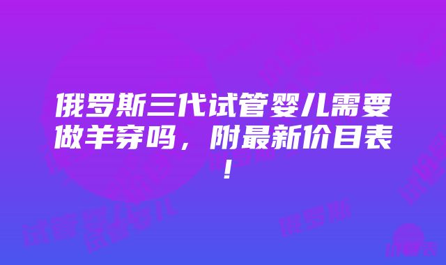 俄罗斯三代试管婴儿需要做羊穿吗，附最新价目表！