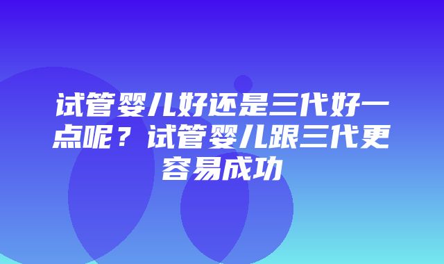 试管婴儿好还是三代好一点呢？试管婴儿跟三代更容易成功