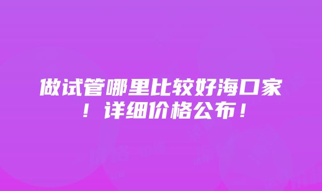 做试管哪里比较好海口家！详细价格公布！