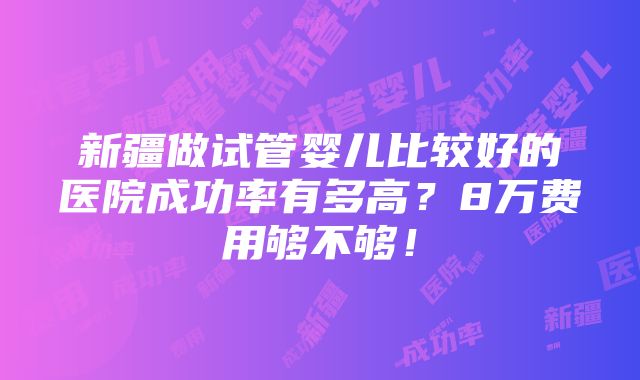 新疆做试管婴儿比较好的医院成功率有多高？8万费用够不够！