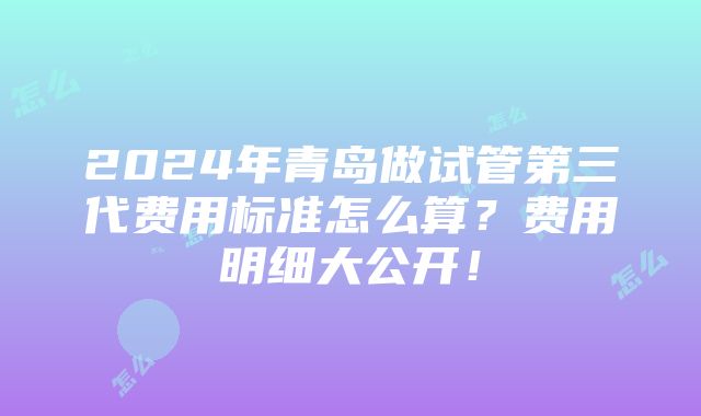 2024年青岛做试管第三代费用标准怎么算？费用明细大公开！