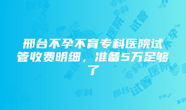 邢台不孕不育专科医院试管收费明细，准备5万足够了