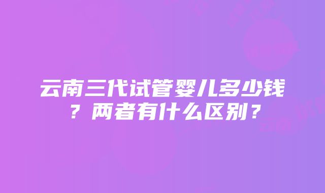 云南三代试管婴儿多少钱？两者有什么区别？