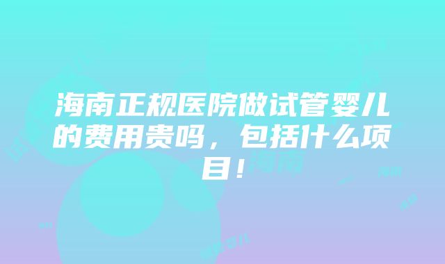 海南正规医院做试管婴儿的费用贵吗，包括什么项目！