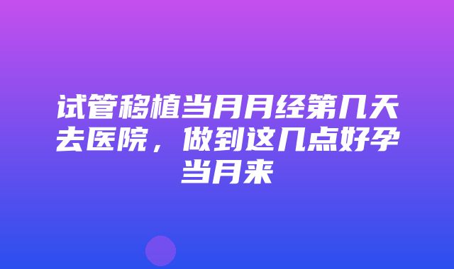 试管移植当月月经第几天去医院，做到这几点好孕当月来