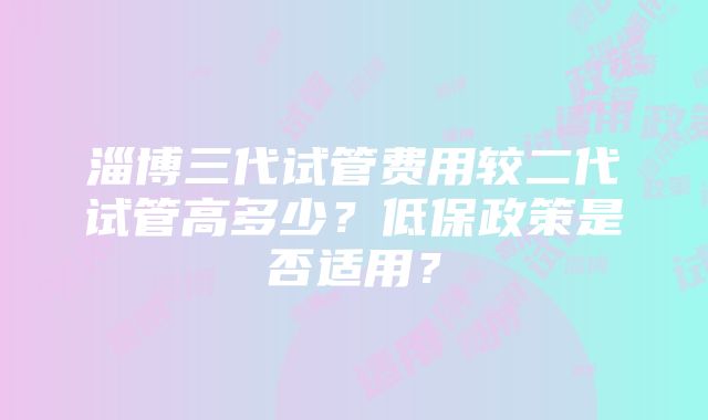 淄博三代试管费用较二代试管高多少？低保政策是否适用？