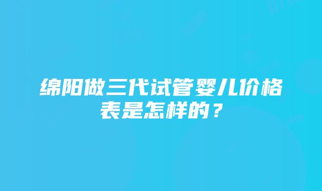 绵阳做三代试管婴儿价格表是怎样的？