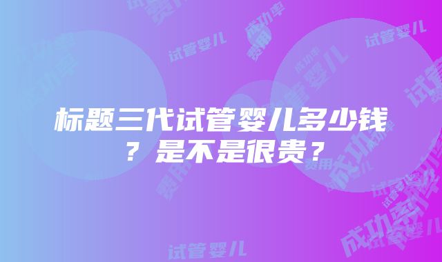 标题三代试管婴儿多少钱？是不是很贵？