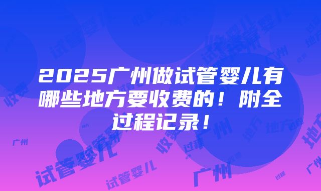 2025广州做试管婴儿有哪些地方要收费的！附全过程记录！