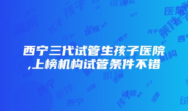 西宁三代试管生孩子医院,上榜机构试管条件不错