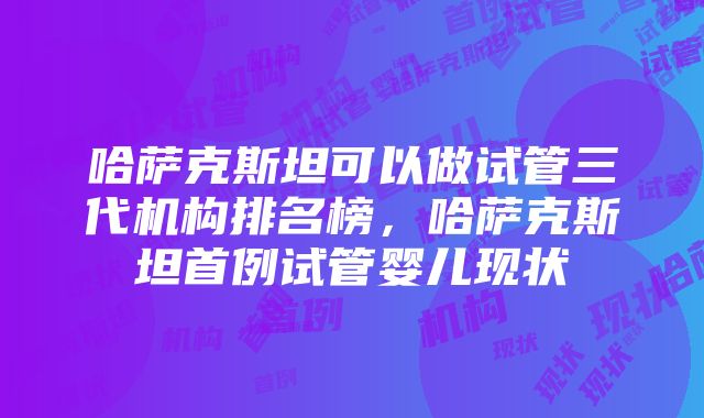 哈萨克斯坦可以做试管三代机构排名榜，哈萨克斯坦首例试管婴儿现状