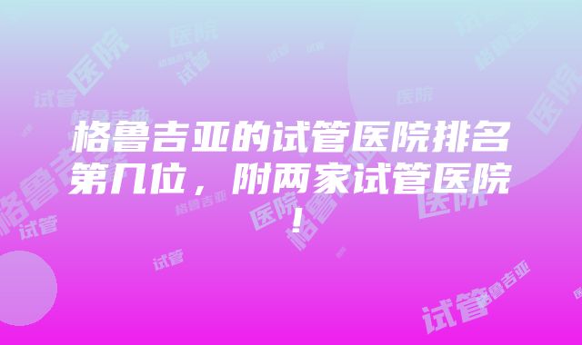 格鲁吉亚的试管医院排名第几位，附两家试管医院！