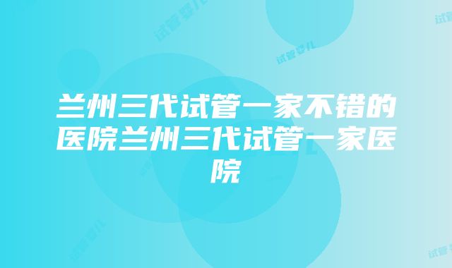 兰州三代试管一家不错的医院兰州三代试管一家医院