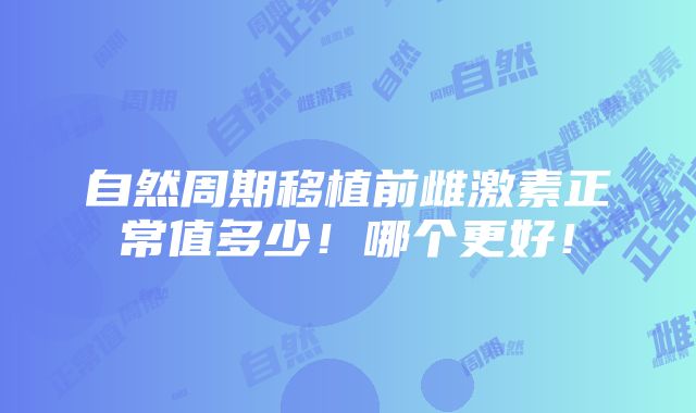 自然周期移植前雌激素正常值多少！哪个更好！