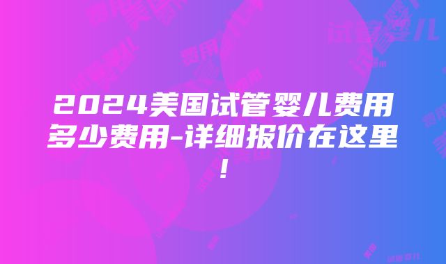 2024美国试管婴儿费用多少费用-详细报价在这里!