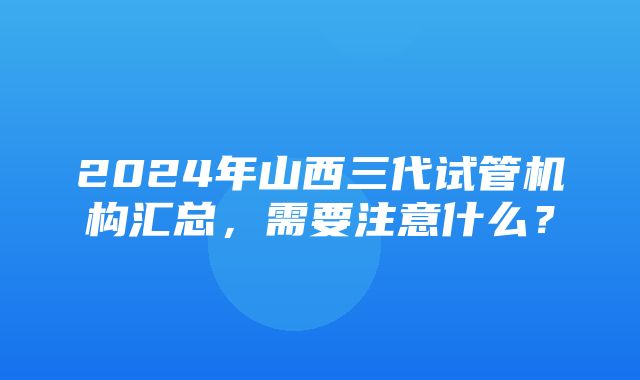 2024年山西三代试管机构汇总，需要注意什么？