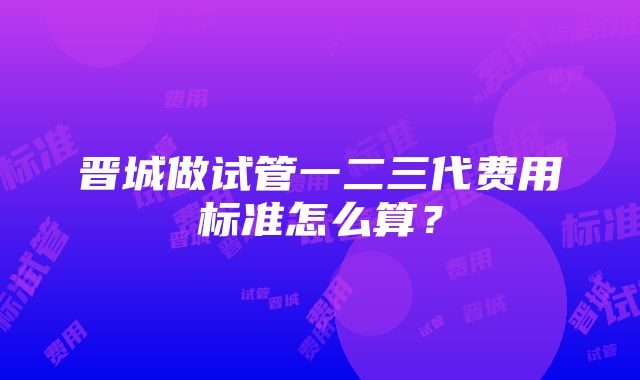 晋城做试管一二三代费用标准怎么算？